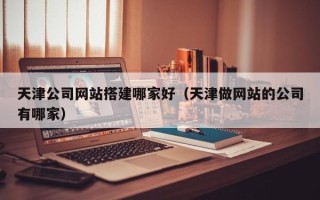 茌平天津公司网站搭建哪家好（天津做网站的公司有哪家）