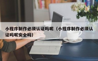 茌平小程序制作必须认证吗呢（小程序制作必须认证吗呢安全吗）