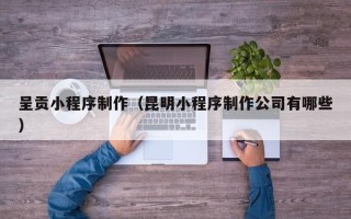 茌平呈贡小程序制作（昆明小程序制作公司有哪些）