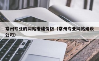 茌平常州专业的网站搭建价格（常州专业网站建设公司）