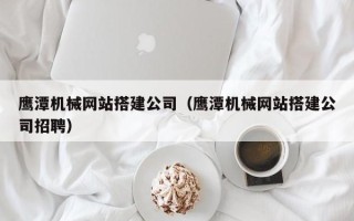 茌平鹰潭机械网站搭建公司（鹰潭机械网站搭建公司招聘）