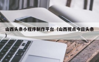 茌平山西头条小程序制作平台（山西视点今日头条）